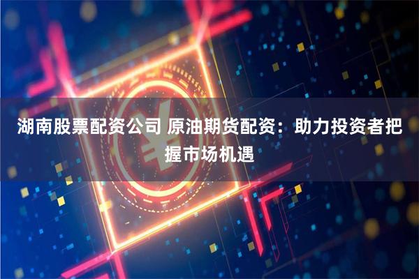 湖南股票配资公司 原油期货配资：助力投资者把握市场机遇