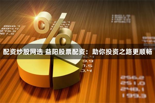 配资炒股网选 益阳股票配资：助你投资之路更顺畅