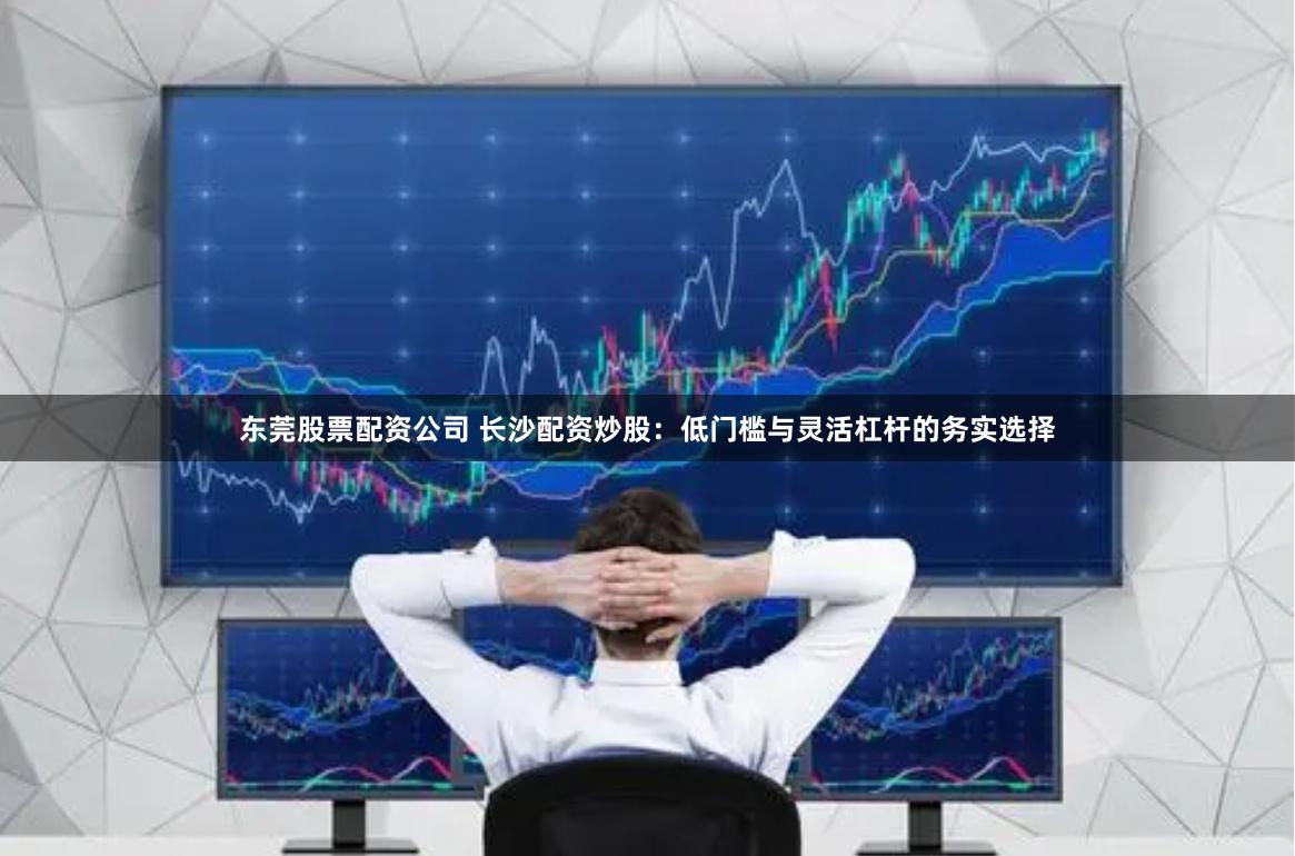 东莞股票配资公司 长沙配资炒股：低门槛与灵活杠杆的务实选择